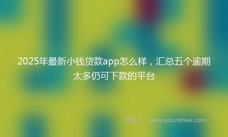 2025年最新小钱贷款app怎么样，汇总五个逾期太多仍可下款的平台