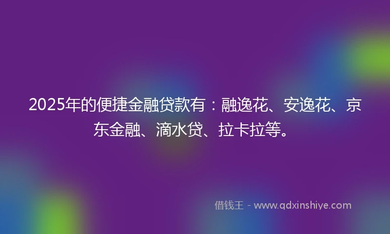 2025年的便捷金融贷款有：融逸花、安逸花、京东金融、滴水贷、拉卡拉等。