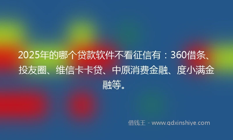 2025年的哪个贷款软件不看征信有：360借条、投友圈、维信卡卡贷、中原消费金融、度小满金融等。