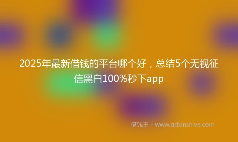 2025年最新借钱的平台哪个好，总结5个无视征信黑白100%秒下app