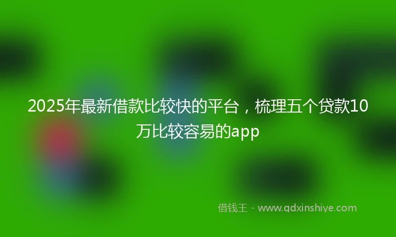 2025年最新借款比较快的平台，梳理五个贷款10万比较容易的app