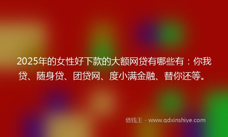 2025年的女性好下款的大额网贷有哪些有：你我贷、随身贷、团贷网、度小满金融、替你还等。