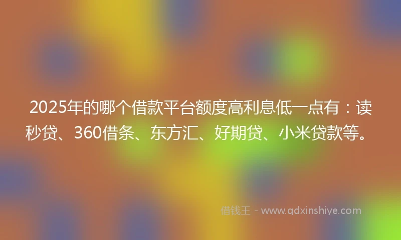 2025年的哪个借款平台额度高利息低一点有：读秒贷、360借条、东方汇、好期贷、小米贷款等。