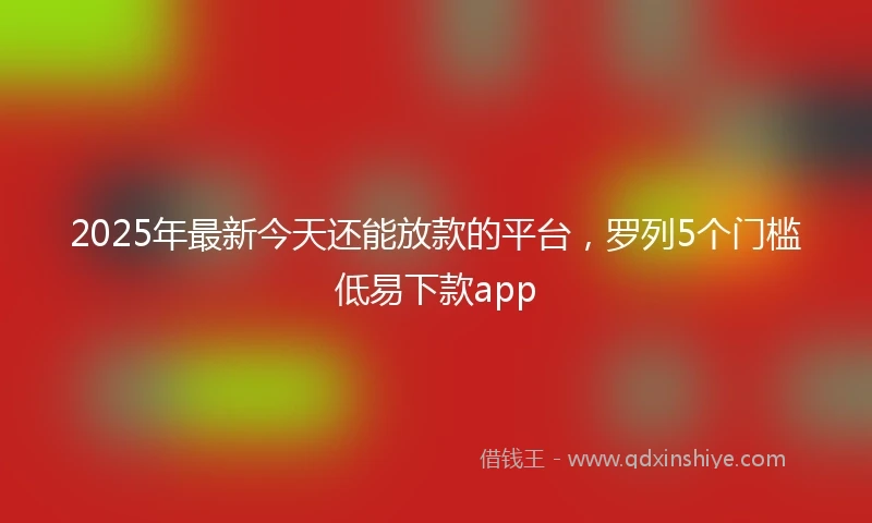 2025年最新今天还能放款的平台，罗列5个门槛低易下款app