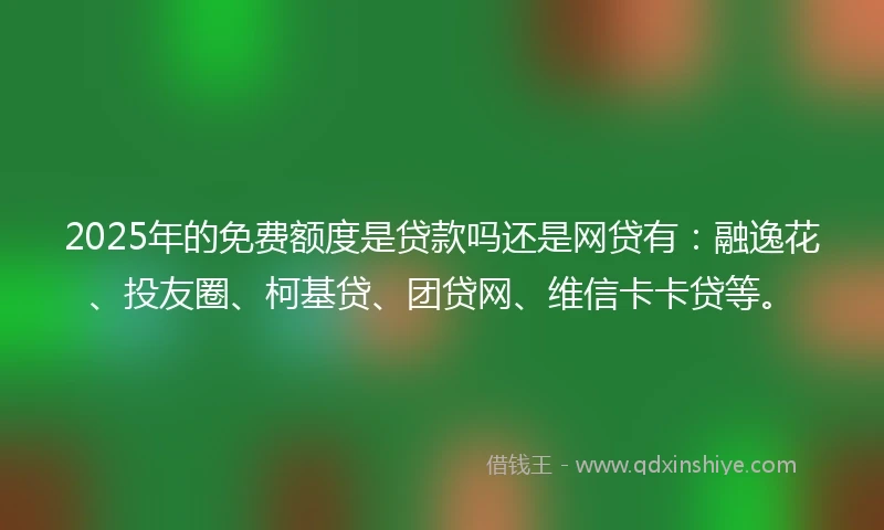 2025年的免费额度是贷款吗还是网贷有：融逸花、投友圈、柯基贷、团贷网、维信卡卡贷等。