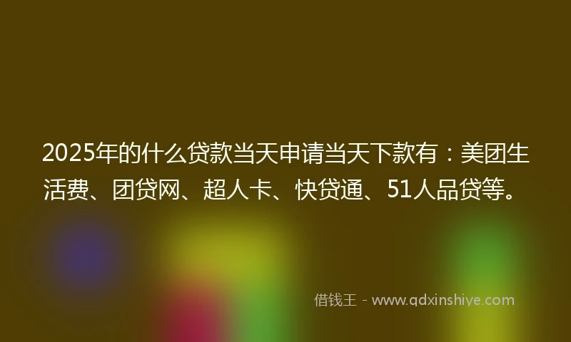 2025年的什么贷款当天申请当天下款有：美团生活费、团贷网、超人卡、快贷通、51人品贷等。