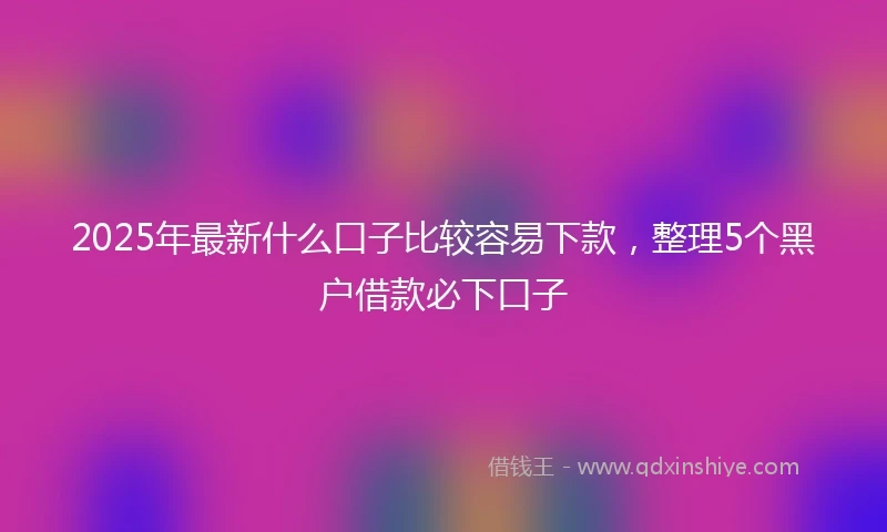 2025年最新什么口子比较容易下款，整理5个黑户借款必下口子