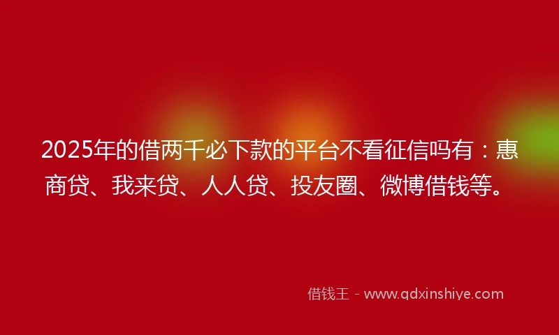 2025年的借两千必下款的平台不看征信吗有：惠商贷、我来贷、人人贷、投友圈、微博借钱等。