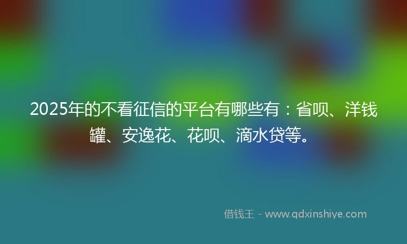 2025年的不看征信的平台有哪些有：省呗、洋钱罐、安逸花、花呗、滴水贷等。