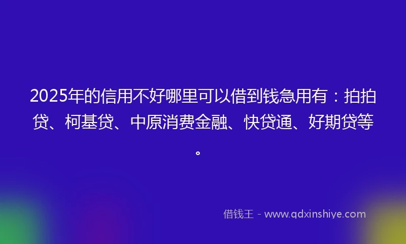 2025年的信用不好哪里可以借到钱急用有：拍拍贷、柯基贷、中原消费金融、快贷通、好期贷等。