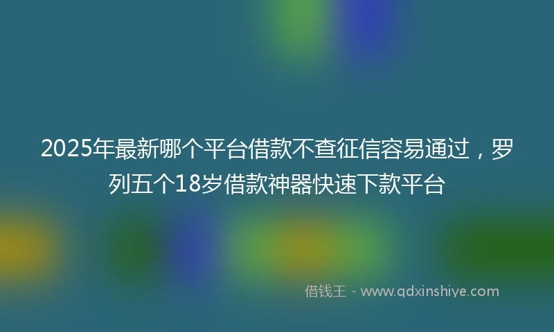 2025年最新哪个平台借款不查征信容易通过，罗列五个18岁借款神器快速下款平台