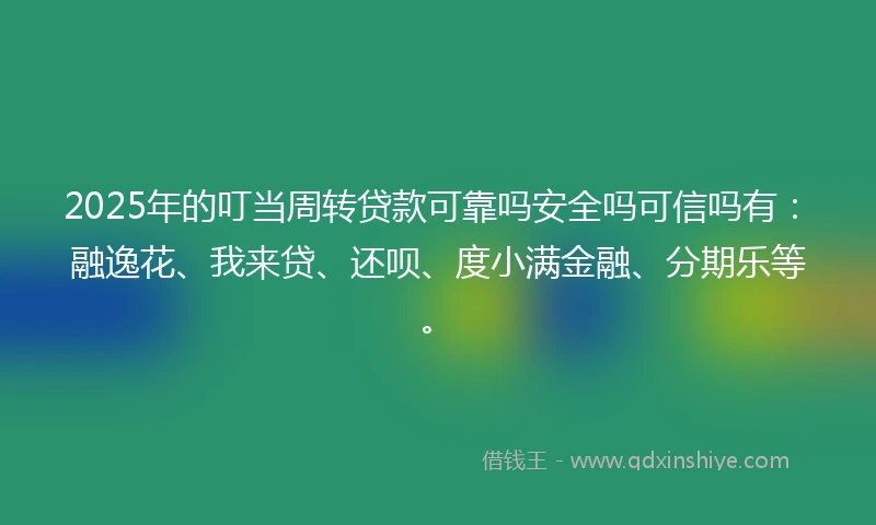 2025年的叮当周转贷款可靠吗安全吗可信吗有：融逸花、我来贷、还呗、度小满金融、分期乐等。