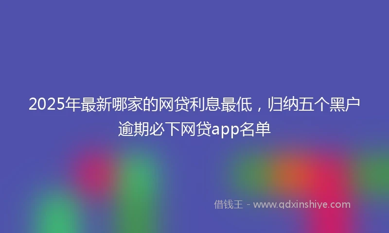 2025年最新哪家的网贷利息最低，归纳五个黑户逾期必下网贷app名单