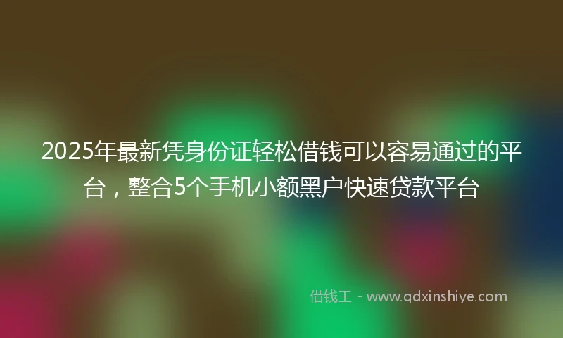 2025年最新凭身份证轻松借钱可以容易通过的平台，整合5个手机小额黑户快速贷款平台