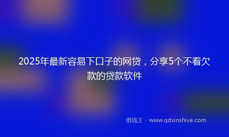 2025年最新容易下口子的网贷，分享5个不看欠款的贷款软件