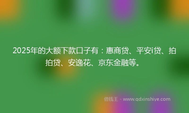 2025年的大额下款口子有：惠商贷、平安i贷、拍拍贷、安逸花、京东金融等。