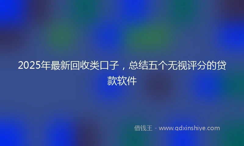 2025年最新回收类口子，总结五个无视评分的贷款软件