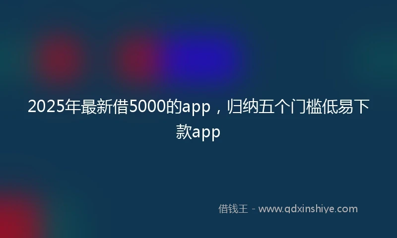2025年最新借5000的app，归纳五个门槛低易下款app