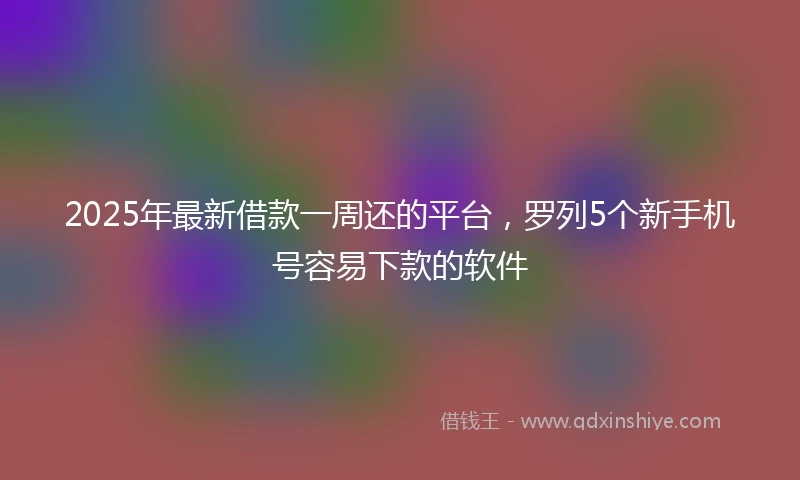2025年最新借款一周还的平台，罗列5个新手机号容易下款的软件