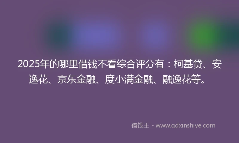 2025年的哪里借钱不看综合评分有：柯基贷、安逸花、京东金融、度小满金融、融逸花等。