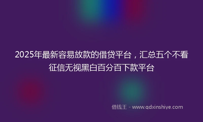 2025年最新容易放款的借贷平台，汇总五个不看征信无视黑白百分百下款平台