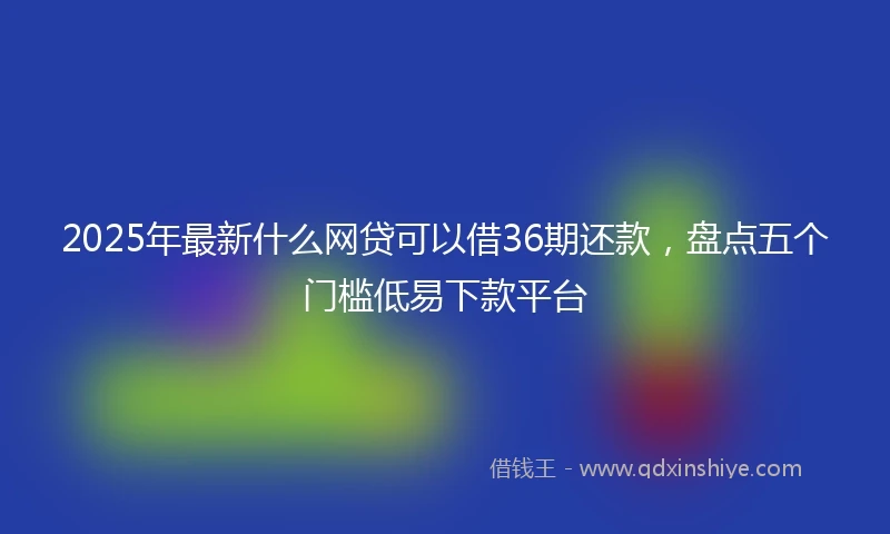 2025年最新什么网贷可以借36期还款，盘点五个门槛低易下款平台
