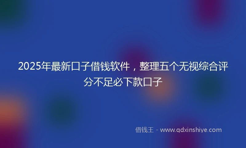 2025年最新口子借钱软件，整理五个无视综合评分不足必下款口子