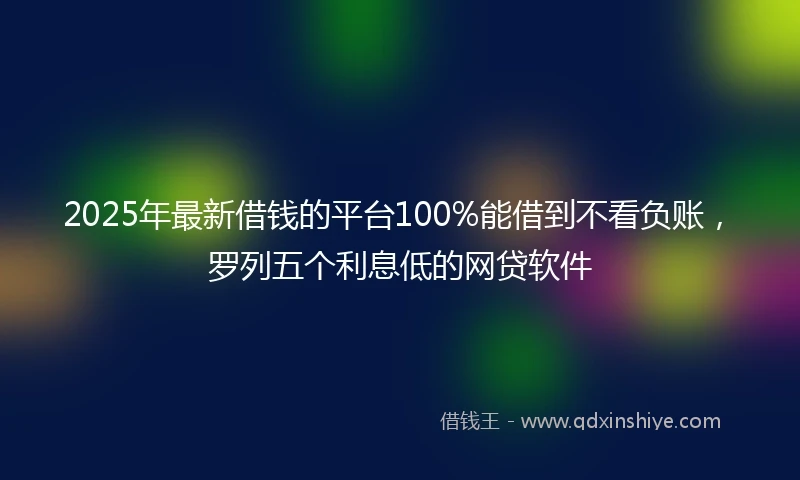 2025年最新借钱的平台100%能借到不看负账，罗列五个利息低的网贷软件