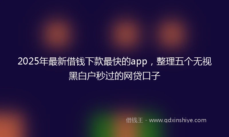 2025年最新借钱下款最快的app，整理五个无视黑白户秒过的网贷口子
