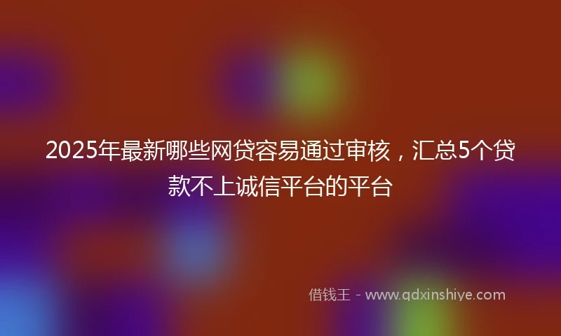 2025年最新哪些网贷容易通过审核，汇总5个贷款不上诚信平台的平台
