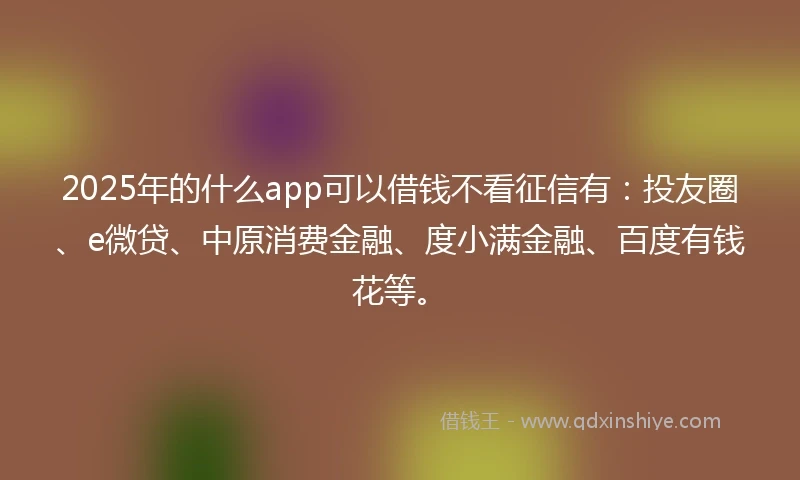 2025年的什么app可以借钱不看征信有：投友圈、e微贷、中原消费金融、度小满金融、百度有钱花等。