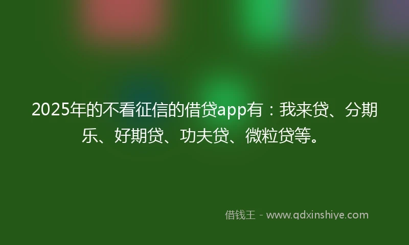 2025年的不看征信的借贷app有：我来贷、分期乐、好期贷、功夫贷、微粒贷等。