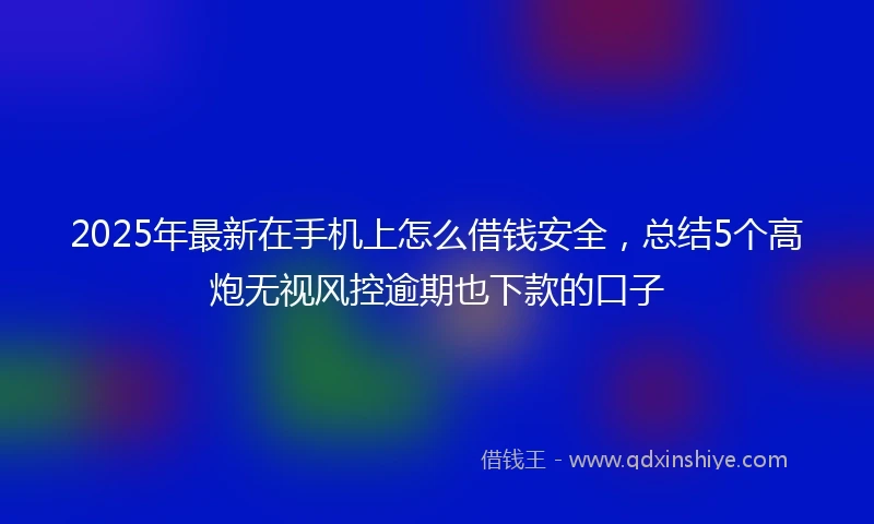 2025年最新在手机上怎么借钱安全，总结5个高炮无视风控逾期也下款的口子