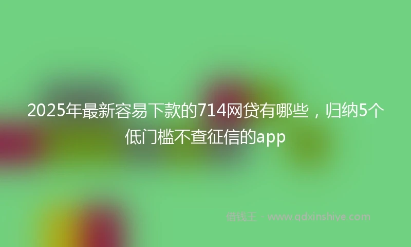 2025年最新容易下款的714网贷有哪些，归纳5个低门槛不查征信的app