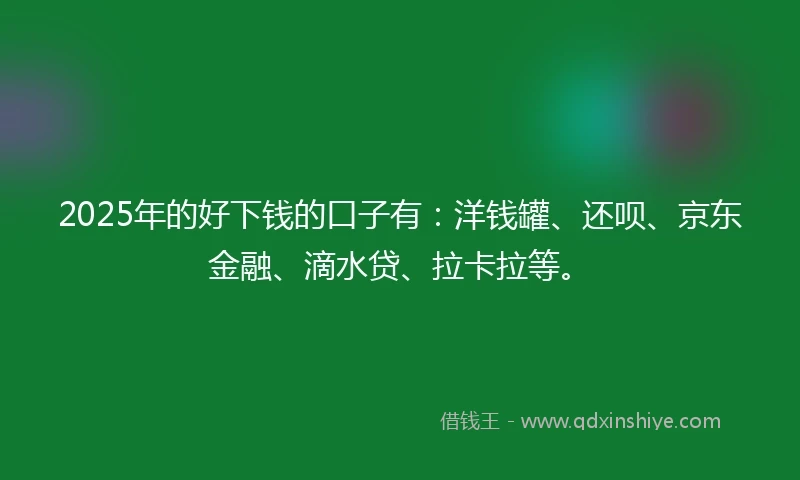 2025年的好下钱的口子有：洋钱罐、还呗、京东金融、滴水贷、拉卡拉等。