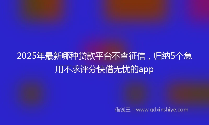 2025年最新哪种贷款平台不查征信，归纳5个急用不求评分快借无忧的app