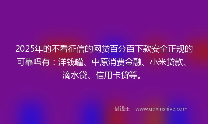 2025年的不看征信的网贷百分百下款安全正规的可靠吗有：洋钱罐、中原消费金融、小米贷款、滴水贷、信用卡贷等。