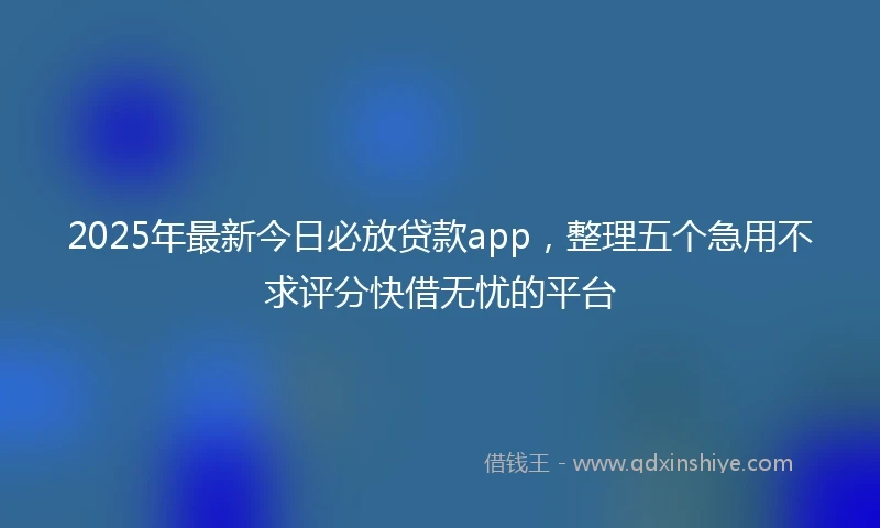 2025年最新今日必放贷款app，整理五个急用不求评分快借无忧的平台
