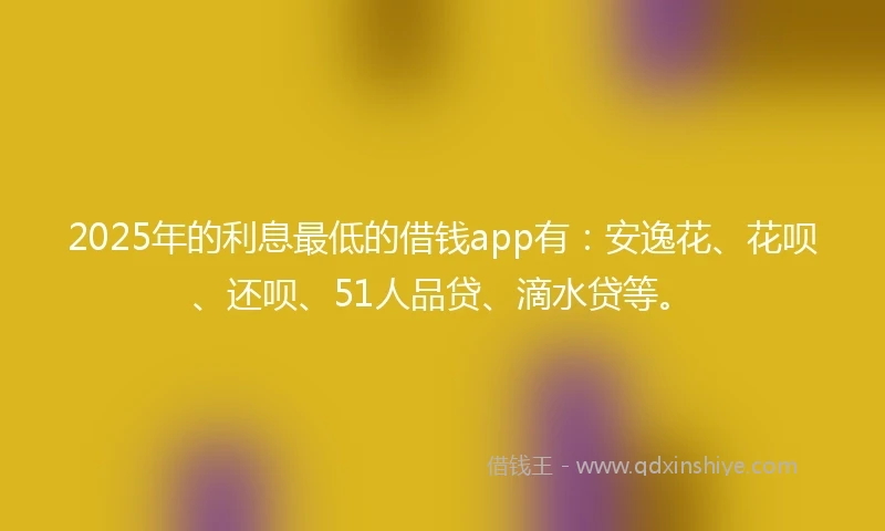 2025年的利息最低的借钱app有：安逸花、花呗、还呗、51人品贷、滴水贷等。