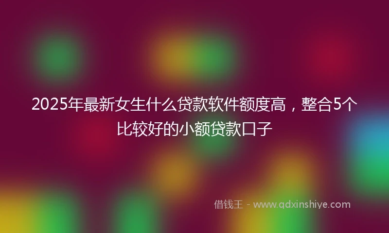 2025年最新女生什么贷款软件额度高，整合5个比较好的小额贷款口子