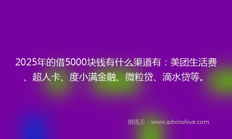 2025年的借5000块钱有什么渠道有：美团生活费、超人卡、度小满金融、微粒贷、滴水贷等。