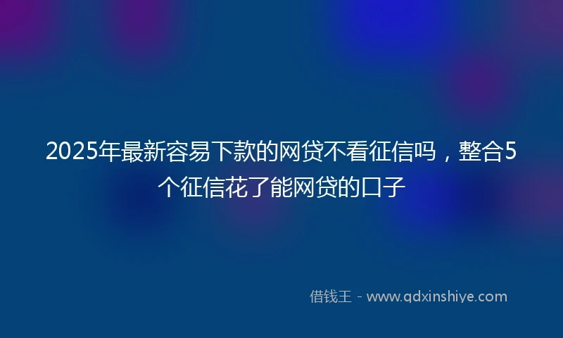 2025年最新容易下款的网贷不看征信吗，整合5个征信花了能网贷的口子
