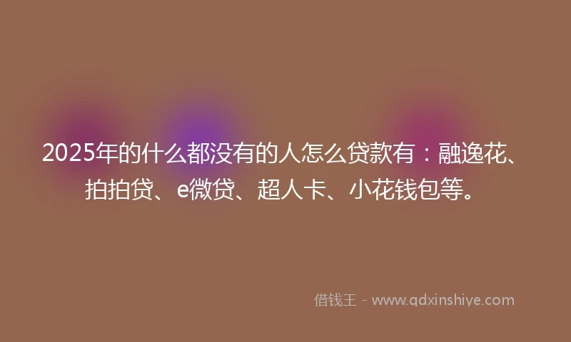 2025年的什么都没有的人怎么贷款有：融逸花、拍拍贷、e微贷、超人卡、小花钱包等。