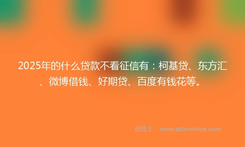 2025年的什么贷款不看征信有：柯基贷、东方汇、微博借钱、好期贷、百度有钱花等。