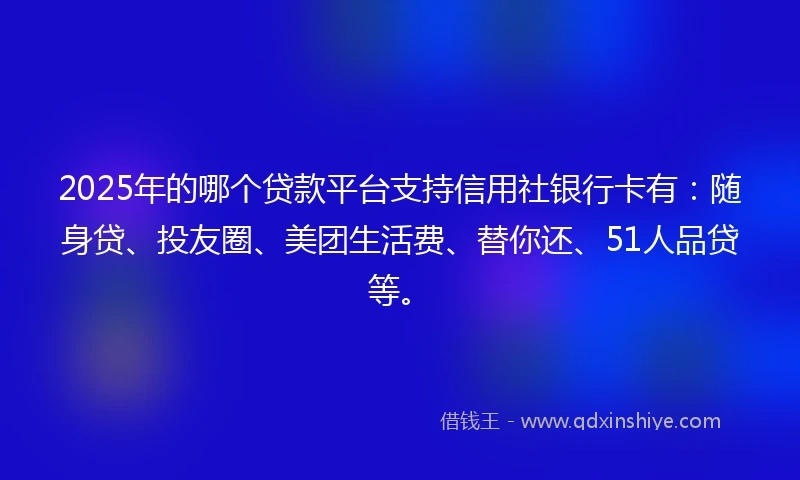 2025年的哪个贷款平台支持信用社银行卡有：随身贷、投友圈、美团生活费、替你还、51人品贷等。