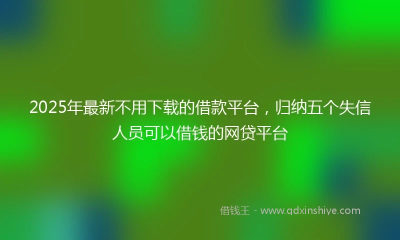 2025年最新不用下载的借款平台，归纳五个失信人员可以借钱的网贷平台