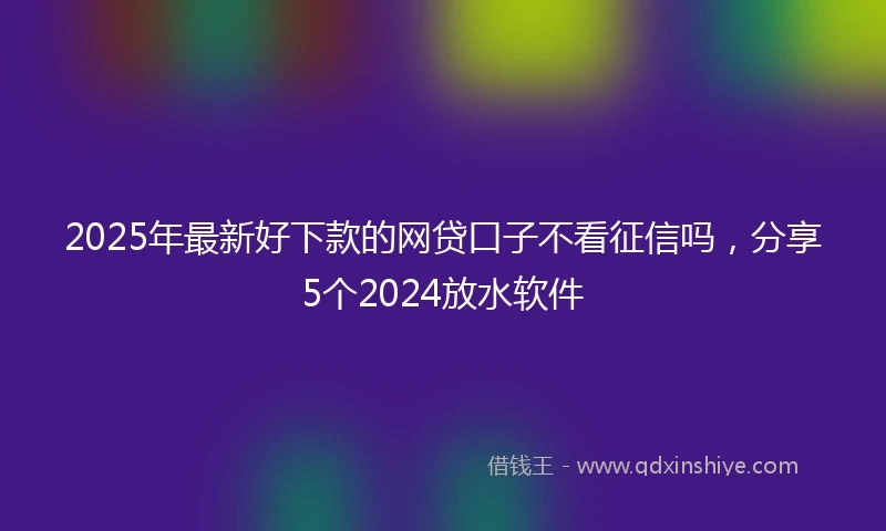 2025年最新好下款的网贷口子不看征信吗，分享5个2024放水软件