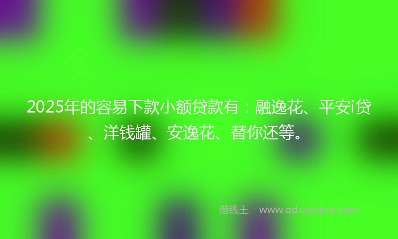 2025年的容易下款小额贷款有：融逸花、平安i贷、洋钱罐、安逸花、替你还等。