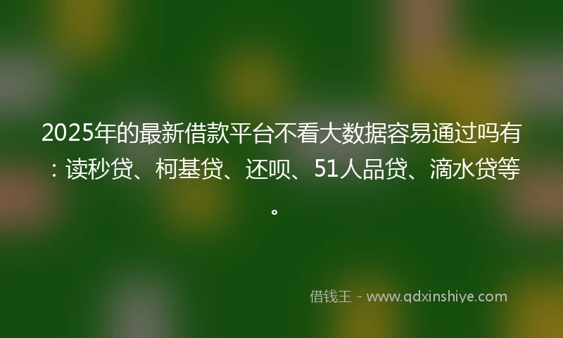 2025年的最新借款平台不看大数据容易通过吗有：读秒贷、柯基贷、还呗、51人品贷、滴水贷等。