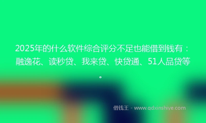 2025年的什么软件综合评分不足也能借到钱有：融逸花、读秒贷、我来贷、快贷通、51人品贷等。
